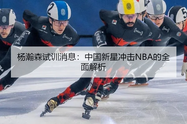 杨瀚森试训消息：中国新星冲击NBA的全面解析
