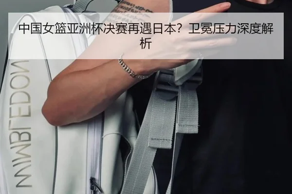 中国女篮亚洲杯决赛再遇日本？卫冕压力深度解析